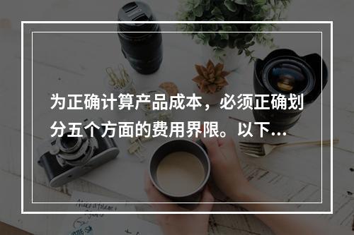 为正确计算产品成本，必须正确划分五个方面的费用界限。以下各项