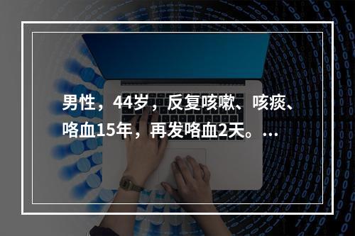 男性，44岁，反复咳嗽、咳痰、咯血15年，再发咯血2天。幼年