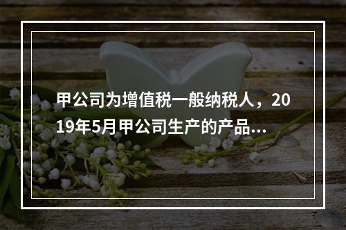 甲公司为增值税一般纳税人，2019年5月甲公司生产的产品对外