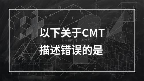 以下关于CMT描述错误的是