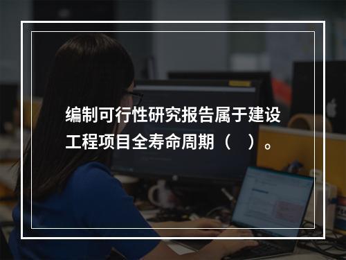 编制可行性研究报告属于建设工程项目全寿命周期（　）。