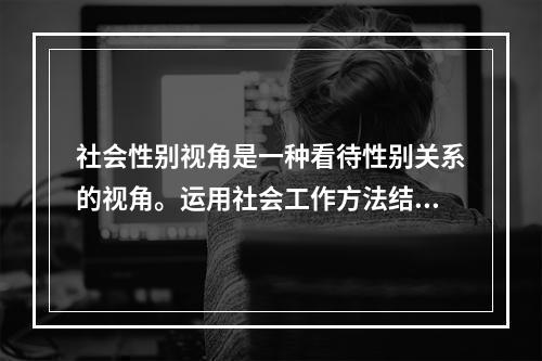 社会性别视角是一种看待性别关系的视角。运用社会工作方法结合（