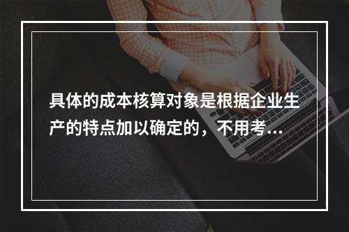 具体的成本核算对象是根据企业生产的特点加以确定的，不用考虑成