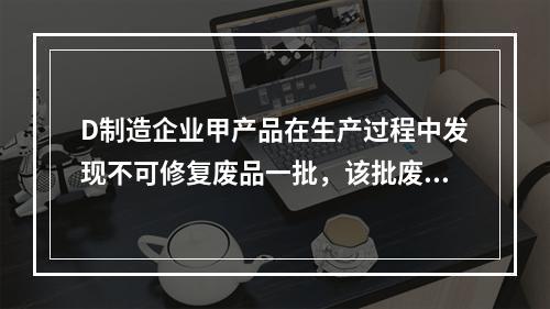 D制造企业甲产品在生产过程中发现不可修复废品一批，该批废品的