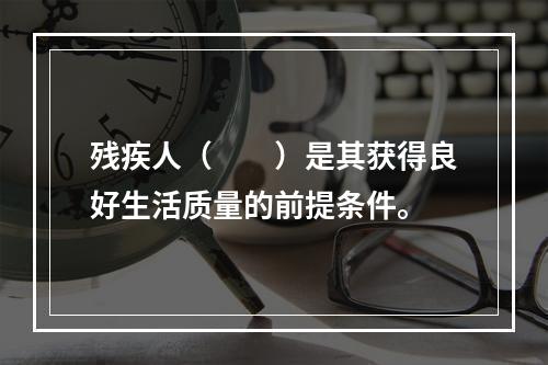 残疾人（　　）是其获得良好生活质量的前提条件。