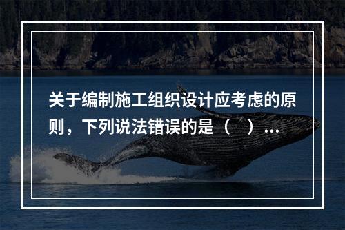 关于编制施工组织设计应考虑的原则，下列说法错误的是（　）。