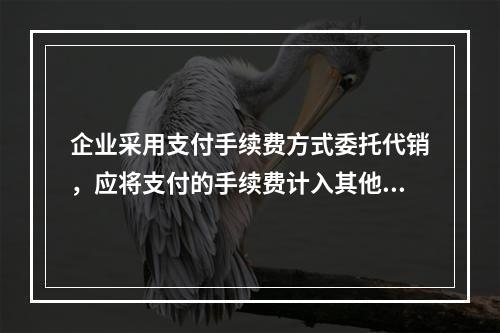 企业采用支付手续费方式委托代销，应将支付的手续费计入其他业务