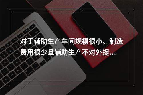 对于辅助生产车间规模很小、制造费用很少且辅助生产不对外提供产