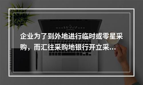 企业为了到外地进行临时或零星采购，而汇往采购地银行开立采购专