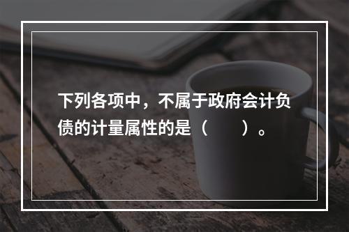 下列各项中，不属于政府会计负债的计量属性的是（　　）。