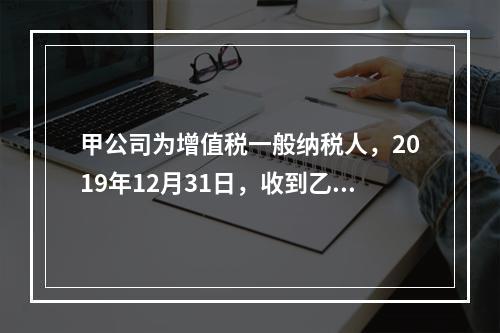 甲公司为增值税一般纳税人，2019年12月31日，收到乙公司