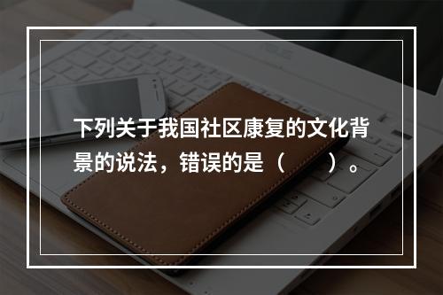 下列关于我国社区康复的文化背景的说法，错误的是（　　）。