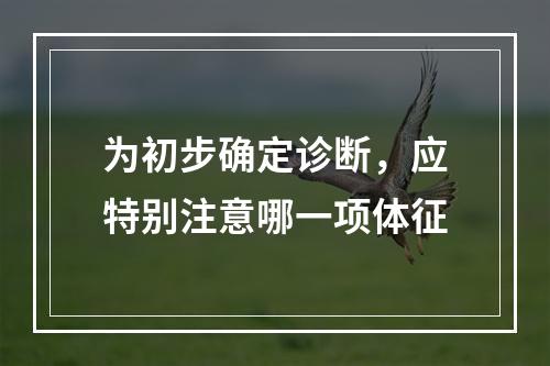 为初步确定诊断，应特别注意哪一项体征