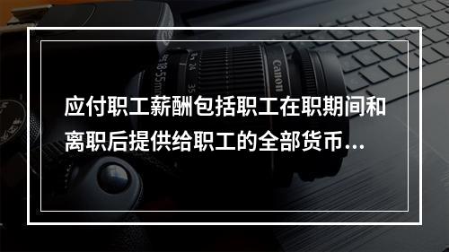 应付职工薪酬包括职工在职期间和离职后提供给职工的全部货币性薪