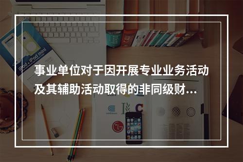 事业单位对于因开展专业业务活动及其辅助活动取得的非同级财政拨