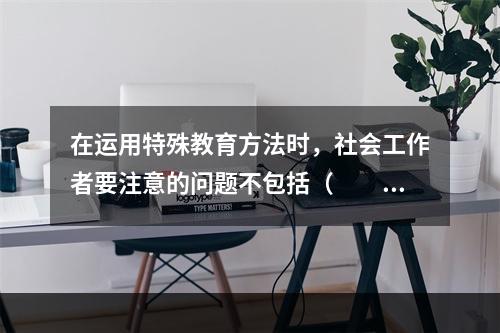 在运用特殊教育方法时，社会工作者要注意的问题不包括（　　）。