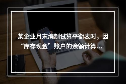 某企业月末编制试算平衡表时，因“库存现金”账户的余额计算不正