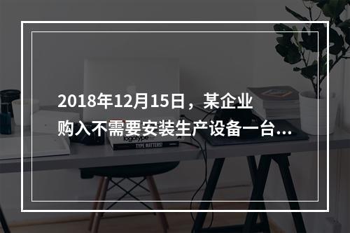 2018年12月15日，某企业购入不需要安装生产设备一台，原