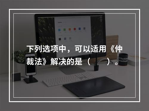 下列选项中，可以适用《仲裁法》解决的是（　　）。