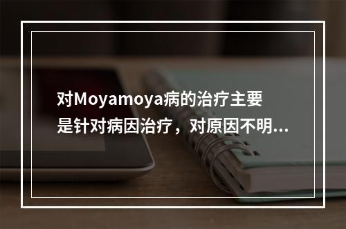 对Moyamoya病的治疗主要是针对病因治疗，对原因不明者不