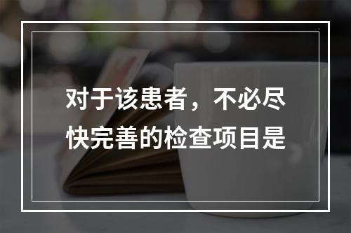 对于该患者，不必尽快完善的检查项目是