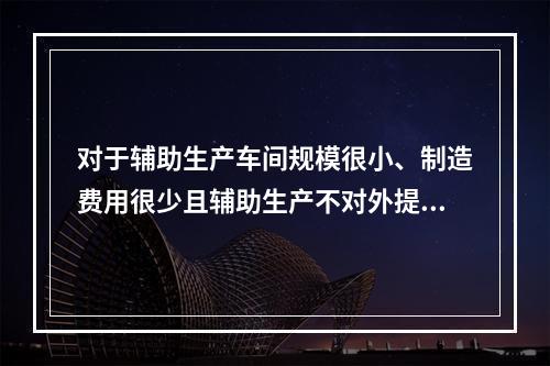 对于辅助生产车间规模很小、制造费用很少且辅助生产不对外提供产