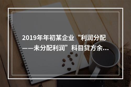 2019年年初某企业“利润分配——未分配利润”科目贷方余额为