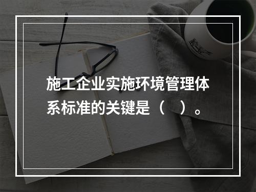 施工企业实施环境管理体系标准的关键是（　）。