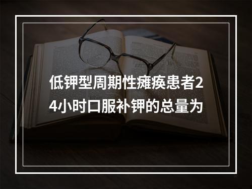 低钾型周期性瘫痪患者24小时口服补钾的总量为