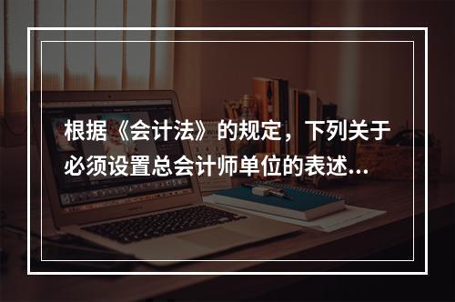 根据《会计法》的规定，下列关于必须设置总会计师单位的表述中，