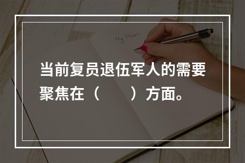 当前复员退伍军人的需要聚焦在（　　）方面。