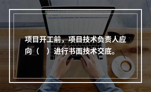 项目开工前，项目技术负责人应向（　）进行书面技术交底。