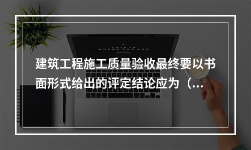 建筑工程施工质量验收最终要以书面形式给出的评定结论应为（　）