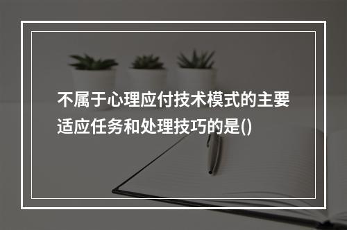 不属于心理应付技术模式的主要适应任务和处理技巧的是()