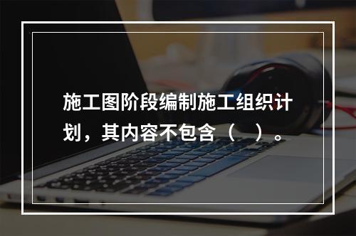 施工图阶段编制施工组织计划，其内容不包含（　）。