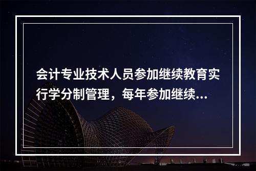 会计专业技术人员参加继续教育实行学分制管理，每年参加继续教育