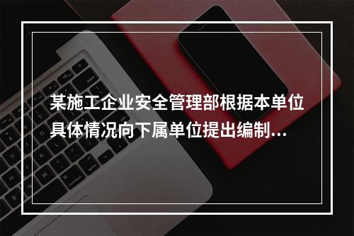 某施工企业安全管理部根据本单位具体情况向下属单位提出编制安全