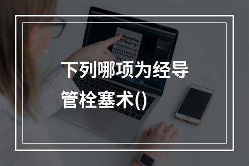 下列哪项为经导管栓塞术()