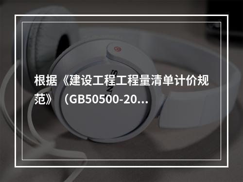 根据《建设工程工程量清单计价规范》（GB50500-2013