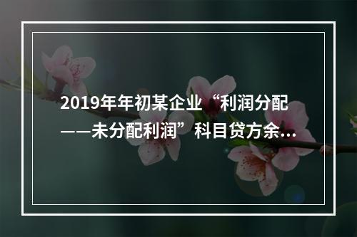 2019年年初某企业“利润分配——未分配利润”科目贷方余额为