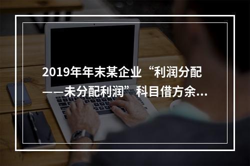 2019年年末某企业“利润分配——未分配利润”科目借方余额2