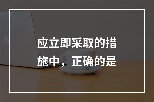 应立即采取的措施中，正确的是