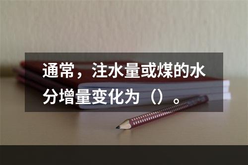 通常，注水量或煤的水分增量变化为（）。