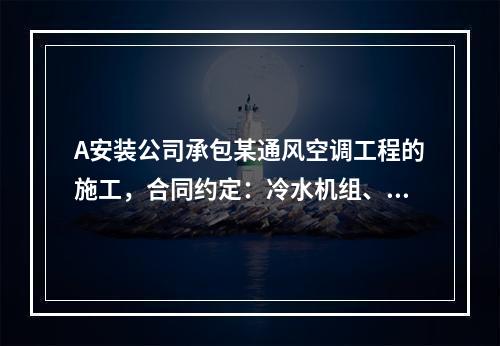 A安装公司承包某通风空调工程的施工，合同约定：冷水机组、冷却