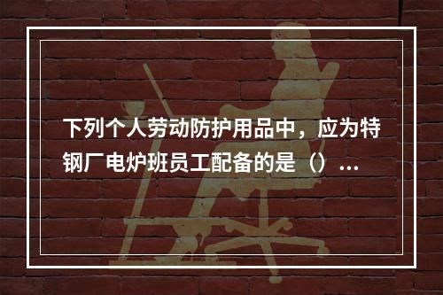 下列个人劳动防护用品中，应为特钢厂电炉班员工配备的是（）。