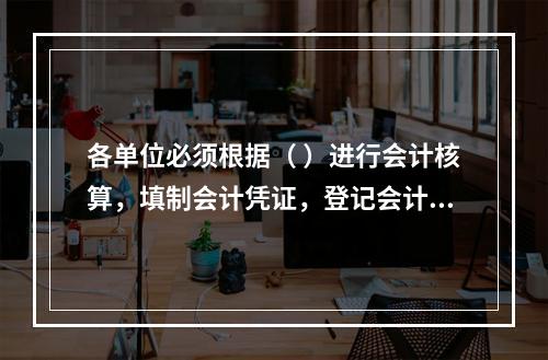 各单位必须根据（ ）进行会计核算，填制会计凭证，登记会计账簿