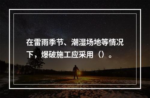 在雷雨季节、潮湿场地等情况下，爆破施工应采用（）。