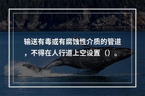 输送有毒或有腐蚀性介质的管道，不得在人行道上空设置（）。