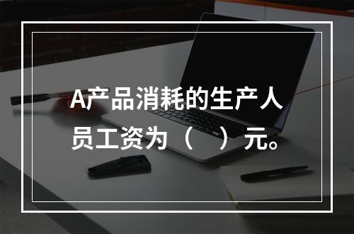 A产品消耗的生产人员工资为（　）元。