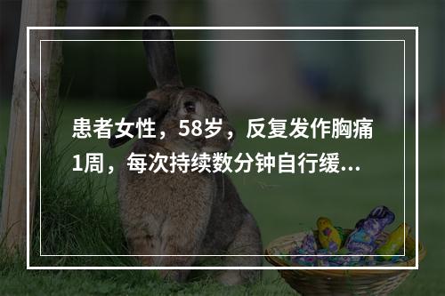 患者女性，58岁，反复发作胸痛1周，每次持续数分钟自行缓解。